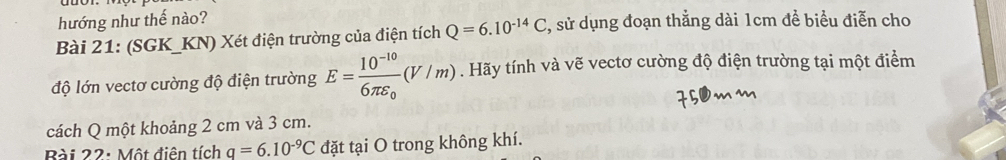 hướng như thế nào? 
Bài 21: (SGK_KN) Xét điện trường của điện tích Q=6.10^(-14)C , sử dụng đoạn thẳng dài 1cm đề biểu điễn cho 
độ lớn vectơ cường độ điện trường E=frac 10^(-10)6π varepsilon _0(V/m). Hãy tính và vẽ vectơ cường độ điện trường tại một điểm 
cách Q một khoảng 2 cm và 3 cm. 
Bài 22: Một điên tích q=6.10^(-9)C đặt tại O trong không khí.