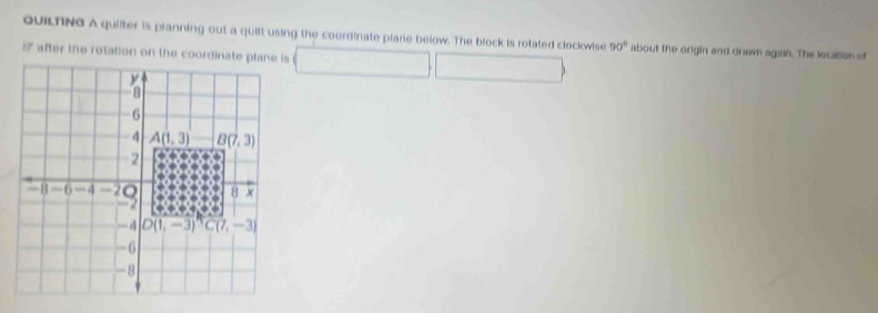 QUILTING A quilter is planning out a quilt using the coordinate plane below. The block is rotated clockwise
□ □ 90° about the origin and drawn again. The location of