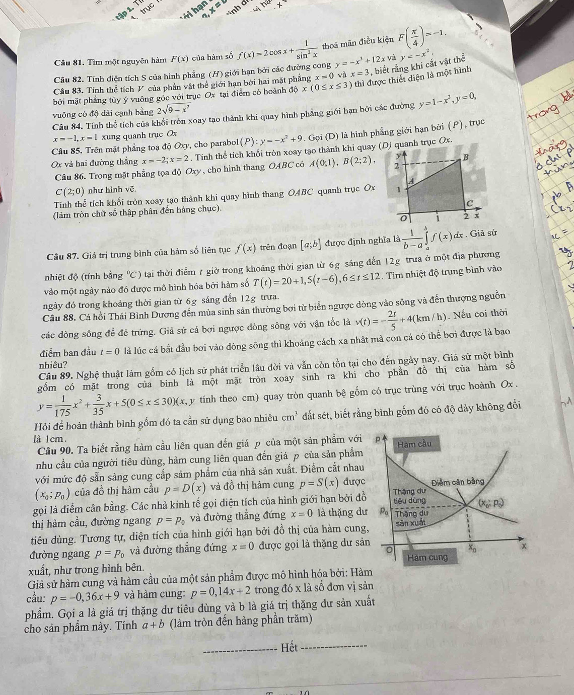 trục 
T ới hạn x=8 *ính d
Câu 81. Tìm một nguyên hàm F(x) của hàm số f(x)=2cos x+ 1/sin^2x  thoả mãn điều kiện F( π /4 )=-1.
Câu 82. Tính diện tích S của hình phẳng (H) giới hạn bởi các đường cong y=-x^3+12x và y=-x^2.
Câu 83. Tính thể tích V của phần vật thể giới hạn bởi hai mặt phẳng x=0 và x=3 , biết rằng khi cắt vật thể
bởi mặt phẳng tùy ý vuông gốc với trục Ox tại điểm có hoành dhat Qx(0≤ x≤ 3) thì được thiết diện là một hình
vuông có độ dài cạnh bằng 2sqrt(9-x^2)
Câu 84. Tính thể tích của khối tròn xoay tạo thành khi quay hình phẳng giới hạn bởi các đường y=1-x^2,y=0,
x=-1,x=1 xung quanh trục Ox
Câu 85. Trên mặt phẳng toạ độ Oxy, cho parabol (P):y=-x^2+9. Gọi (D) là hình phẳng giới hạn bởi (P), trục
Ox và hai đường thẳng x=-2;x=2. Tính thể tích khối tròn xoay tạo thành khi quay (D) quanh trục Ox.
Câu 86. Trong mặt phẳng tọa độ Oxy, cho hình thang OABC có A(0;1),B(2;2),
C(2;0) như hình vẽ.
Tính thể tích khối tròn xoay tạo thành khi quay hình thang OABC quanh trục Ox 
(làm tròn chữ số thập phân đến hàng chục).
Câu 87. Giá trị trung bình của hàm số liên tục f(x) trên đoạn [a;b] được định nghĩa là  1/b-a ∈tlimits _a^(bf(x)dx. Giả sử
nhiệt độ (tính bằng ^circ)C) tại thời điểm t giờ trong khoảng thời gian từ 6g sáng đến 12g trưa ở một địa phương
vào một ngày nào đó được mô hình hóa bởi hàm số T(t)=20+1,5(t-6),6≤ t≤ 12 Tìm nhiệt độ trung bình vào
ngày đó trong khoảng thời gian từ 6g sáng đến 12g trưa.
Câu 88. Cá hồi Thái Bình Dương đến mùa sinh sản thường bơi từ biển ngược dòng vào sông và đến thượng nguồn
các dòng sông để đẻ trứng. Giả sử cá bơi ngược dòng sông với vận tốc là v(t)=- 2t/5 +4(km/h). Nếu coi thời
điểm ban đầu t=0 là lúc cá bắt đầu bơi vào dòng sông thì khoảng cách xa nhât mà con cá có thể bơi được là bao
nhiêu?
Câu 89. Nghệ thuật làm gốm có lịch sử phát triển lâu đời và vẫn còn tồn tại cho đến ngày nay. Giả sử một bình
gốm có mặt trong của bình là một mặt tròn xoay sinh ra khi cho phần đồ thị của hàm số
y= 1/175 x^2+ 3/35 x+5(0≤ x≤ 30)(x,y 1 tính theo cm) quay tròn quanh bệ gốm có trục trùng với trục hoành Ox .
Hỏi để hoàn thành bình gốm đó ta cần sử dụng bao nhiêu cm^3 đất sét, biết rằng bình gốm đó có độ dày không đổi
là 1cm. 
Câu 90. Ta biết rằng hàm cầu liên quan đến giá p của một sản phẩm với
nhu cầu của người tiêu dùng, hàm cung liên quan đến giá p của sản phẩm
với mức độ sẵn sàng cung cấp sảm phẩm của nhà sản xuất. Điểm cắt nhau
(x_0;p_0) của đồ thị hàm cầu p=D(x) và đồ thị hàm cung p=S(x) được
gọi là điểm cân bằng. Các nhà kinh tế gọi diện tích của hình giới hạn bởi đồ
thị hàm cầu, đường ngang p=p_0 và đường thắng đứng x=0 là thặng dư
tiêu dùng. Tương tự, diện tích của hình giới hạn bởi đồ thị của hàm cung
đường ngang p=p_0 và đường thắng đứng x=0 được gọi là thặng dư sả
xuất, như trong hình bên.
Giả sử hàm cung và hàm cầu của một sản phẩm được mô hình hóa bởi: Hà
cầu: p=-0,36x+9 và hàm cung: p=0,14x+2 trong do* lashat o đơn vi sản
phẩm. Gọi a là giá trị thặng dư tiêu dùng và b là giá trị thặng dư sản xuất
cho sản phầm này. Tính a+b (làm tròn đến hàng phần trăm)
_Hết_