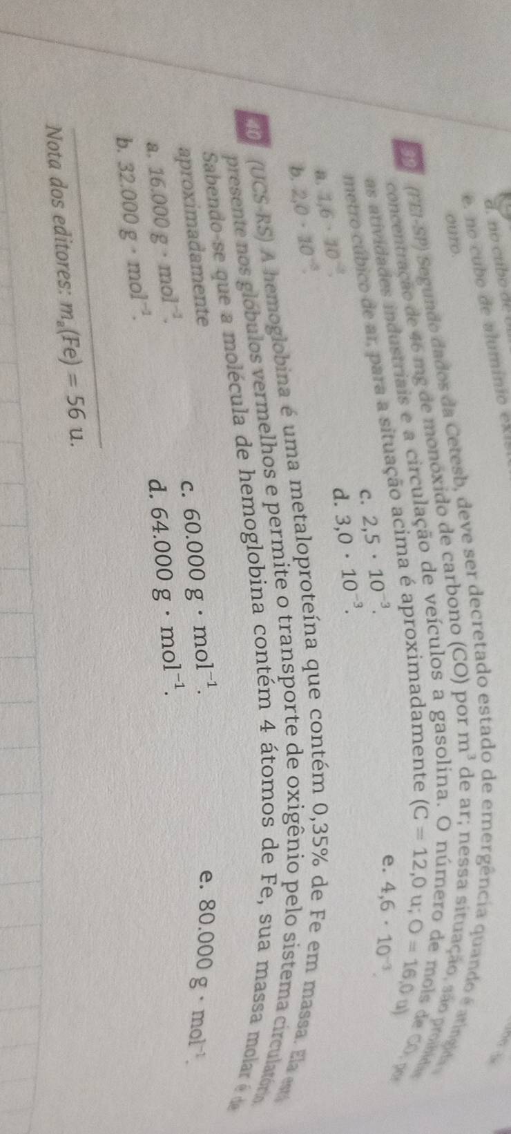 no cub o d e U 
e. no cubo de aluminio ex l s

ouro.
PP (FEI-SP) Segundo dados da Cetesb, deve ser decretado est de emergência quando é aringida
(C=12,0u;O=16,0u)
as atividades industriais e a circulação de veículos a gasolina
concentração de 46 mg de monóxido de carbono (CO) por m^3 de ar; nessa situação, são proibidas e Có, par
metro cúbico de ar, para a situação acima é aproximadamente
C. 2,5· 10^(-3).
e. 4,6· 10^(-3).
a. 1.6· 10^(-2). 
d.
b. 2,0· 10^(-3). 3,0· 10^(-3). 
(UCS-RS) A hemoglobina é uma metaloproteína que contém 0,35% de Fe em massa. Ela es
presente nos glóbulos vermelhos e permite o transporte de oxigênio pelo sistema circulatório
Sabendo-se que a molécula de hemoglobina contém 4 átomos de Fe, sua massa molar é de
aproximadamente
a. 16.000g· mol^(-1). C. 60.000g· mol^(-1).
e. 80.000g· mol^(-1).
d. 64.000g· mol^(-1). 
_
b. 32.000g· mol^(-1). 
Nota dos editores: m_a(Fe)=56u.