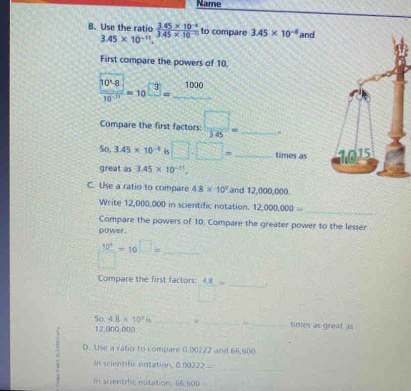 Name 
B. Use the ratio  (3.45* 10^(-8))/3.45* 10^(-15)  to compare 3.45* 10^(-8) and
3.45* 10^(-11). 
First compare the powers of 10.
 10^(wedge)8/10^(-11) =10^(□ 3)=_ 1000
Compare the first factors:  □ /345 = _  =□°
So. 3.45* 10^(-8) is □ .□ = _ f(-x)^2-x+1 times as 
great as 3.45* 10^(-11), 
C. Use a ratio to compare 4.8* 10^2 and 12,000,000. 
Write 12,000,000 in scientific notation. 12,000,000= _ 
Compare the powers of 10. Compare the greater power to the lesser 
power.
 10^9/□  =10^(□) □ = _ 
Compare the first factors: 48= _ . 
So, 4.8* 10^2is _× __times as great as
12,000,000. 
2 D. Use a ratio to compare 0,00222 and 66,600
_ 
In scientific notation, 0.00222=
In scientific notation, 66.600
_