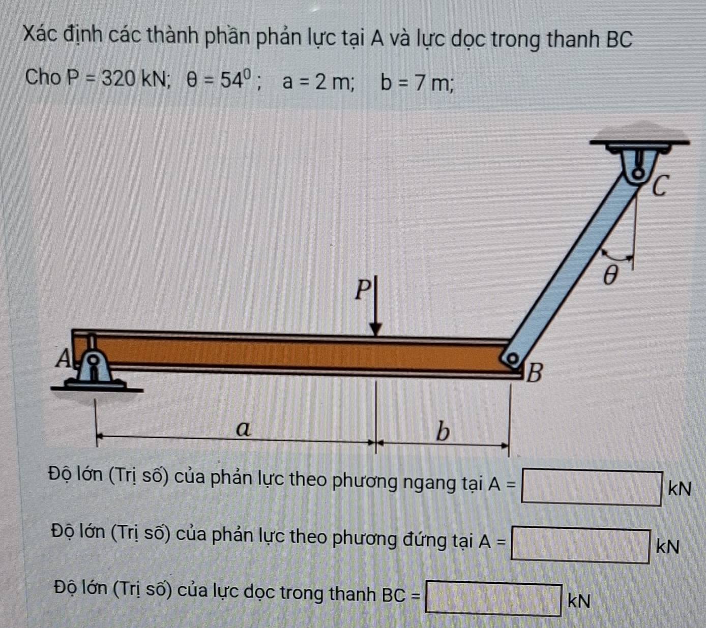 Xác định các thành phần phản lực tại A và lực dọc trong thanh BC
Cho P=320kN; θ =54^0; a=2m; b=7m;
Độ lớn (Trị số) của phản lực theo phương ngang tại A=□ kN
Độ lớn (Trị số) của phản lực theo phương đứng tại A=□ kN
Độ lớn (Trị số) của lực dọc trong thanh BC=□ kN