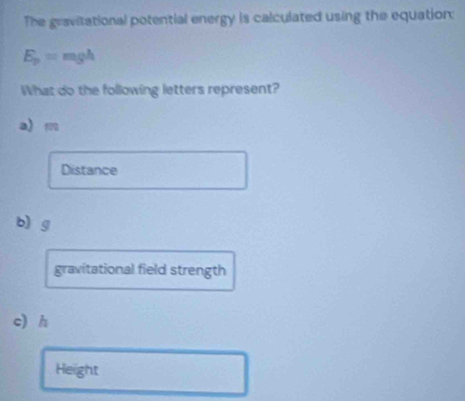 The gravitational potential energy is calculated using the equation:
E_p=mgh
What do the following letters represent?
a) m
Distance
b) g
gravitational field strength
c) h
Height