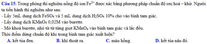 Trong phòng thí nghiệm nồng độ ion Fe^(2+) được xác bằng phương pháp chuẩn độ oxi hoá - khử. Người
ta tiển hành thí nghiệm như sau:
- Lấy 5mL dung dịch FeSO4 và 5 mL dung dịch H_2S SO4 10% cho vào bình tam giác.
- Lầy dung dịch KMnO4 0,02M vào burette.
- Mở khoá burette, nhỏ từ từ từng giọt K MnO_4 vào bình tam giác và lắc đều.
Thời điểm dừng chuẩn độ khi trong bình tam giác xuất hiện?
A. kết tủa đen. B. khí thoát ra. C. màu hồng. D. kết tủa nâu đỏ.