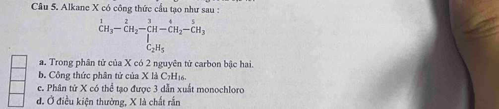 Alkane X có công thức cấu tạo như sau :
^1C_3-CH_2-CH-CH_2CH_2-CH_3_C_2H_5 C_2H_5endarray
a. Trong phân tử của X có 2 nguyên tử carbon bậc hai.
b. Công thức phân tử của X là C_7H_16.
c. Phân tử X có thể tạo được 3 dẫn xuất monochloro
d. Ở điều kiện thường, X là chất rắn