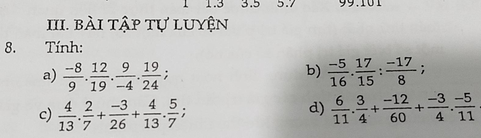 1 1. 3 3. 5 5.7 99.101 
III. bài tập tự luyện 
8. Tính: 
a)  (-8)/9 . 12/19 . 9/-4 . 19/24 ; 
b)  (-5)/16 .  17/15  :  (-17)/8 ; 
c)  4/13 .  2/7 + (-3)/26 + 4/13 . 5/7 ; 
d)  6/11 . 3/4 + (-12)/60 + (-3)/4 . (-5)/11 