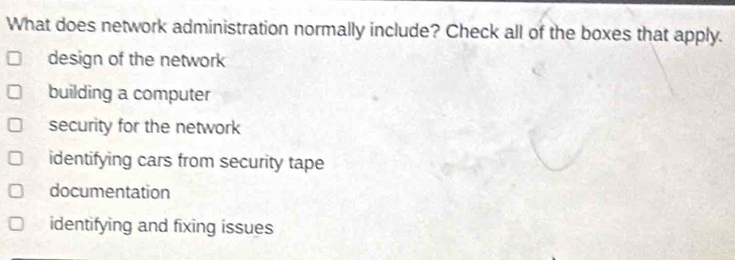 What does network administration normally include? Check all of the boxes that apply.
design of the network
building a computer
security for the network
identifying cars from security tape
documentation
identifying and fixing issues