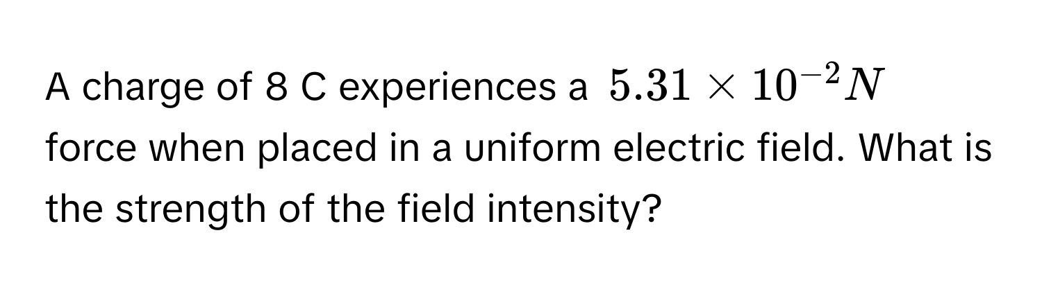 A charge of 8 C experiences a $5.31 * 10^(-2) N$ force when placed in a uniform electric field. What is the strength of the field intensity?