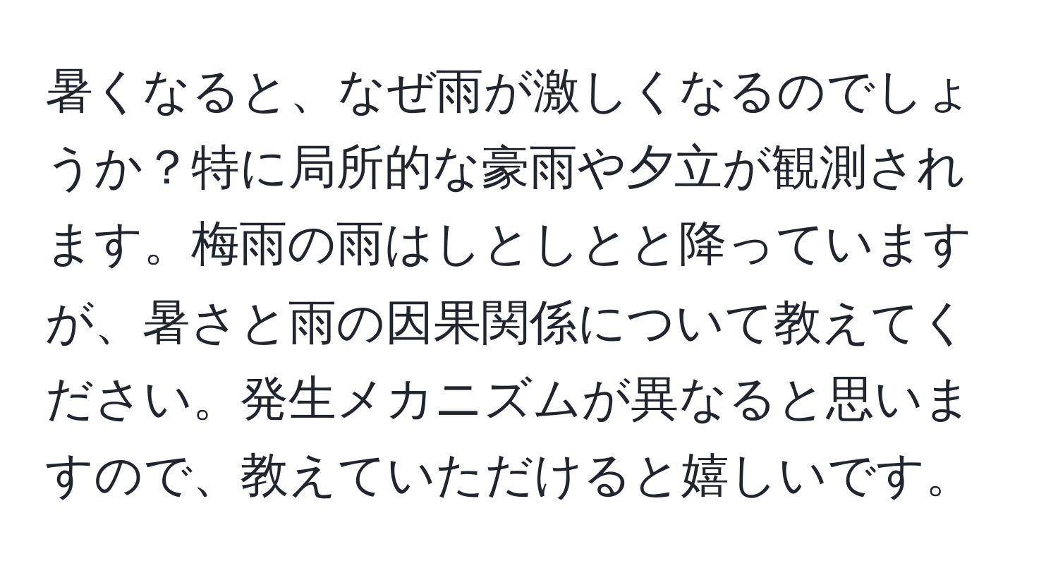 暑くなると、なぜ雨が激しくなるのでしょうか？特に局所的な豪雨や夕立が観測されます。梅雨の雨はしとしとと降っていますが、暑さと雨の因果関係について教えてください。発生メカニズムが異なると思いますので、教えていただけると嬉しいです。