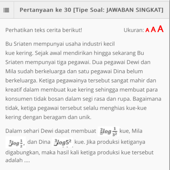 Pertanyaan ke 30 [Tipe Soal: JAWABAN SINGKAT] 
Perhatikan teks cerita berikut! Ukuran: A A A 
Bu Sriaten mempunyai usaha industri kecil 
kue kering. Sejak awal mendirikan hingga sekarang Bu 
Sriaten mempunyai tiga pegawai. Dua pegawai Dewi dan 
Mila sudah berkeluarga dan satu pegawai Dina belum 
berkeluarga. Ketiga pegawainya tersebut sangat mahir dan 
kreatif dalam membuat kue kering sehingga membuat para 
konsumen tidak bosan dalam segi rasa dan rupa. Bagaimana 
tidak, ketiga pegawai tersebut selalu menghias kue-kue 
kering dengan beragam dan unik. 
Dalam sehari Dewi dapat membuat _(□)^2log  1/3^2  kue, Mila
5log  1/2  dan Dina^3log 5^2 kue. Jika produksi ketiganya 
digabungkan, maka hasil kali ketiga produksi kue tersebut 
adalah ....