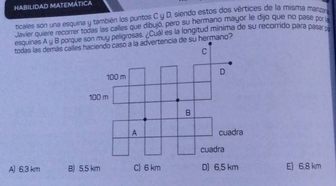 HABILIDAD MATEMÁTICA
ticales son una esquina y también los puntos C y D, siendo estos dos vértices de la misma manzara
Javier quiere recorrer todas las calles que dibujó, pero su hermano mayor le dijo que no pase por la
esquinas A y B porquson muy peligrosas. ¿Cuál es la longitud mínima de su recorrido para pasar por
todas las demás calles haciendo caso a la advertencia de su hermano?
A) 6,3 km B) E) 6,8 km