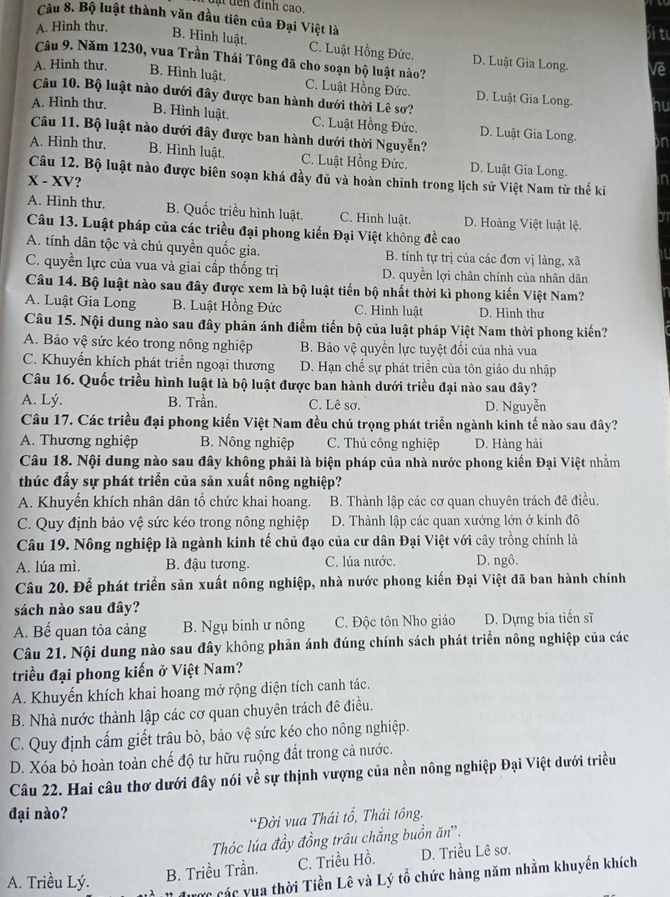 đạt dến đính cao.
Câu 8. Bộ luật thành văn đầu tiên của Đại Việt là
A. Hình thư. bi t
B. Hình luật. C. Luật Hồng Đức. D. Luật Gia Long.
Câu 9. Năm 1230, vua Trần Thái Tông đã cho soạn bộ luật nào?
Vě
A. Hình thư. B. Hình luật. C. Luật Hồng Đức. D. Luật Gia Long.
Câu 10. Bộ luật nào dưới đây được ban hành dưới thời Lê sơ?
hu
A. Hình thư. B. Hình luật. C. Luật Hồng Đức. D. Luật Gia Long.
Câu 11. Bộ luật nào dưới đây được ban hành dưới thời Nguyễn?
on
A. Hình thư. B. Hình luật. C. Luật Hồng Đức. D. Luật Gia Long.
Câu 12. Bộ luật nào được biên soạn khá đầy đủ và hoàn chỉnh trong lịch sử Việt Nam từ thế kỉ
X-XV ?
n
A. Hình thư. B. Quốc triều hình luật. C. Hình luật. D. Hoàng Việt luật lệ.
o
Câu 13. Luật pháp của các triều đại phong kiến Đại Việt không đề cao
A. tính dân tộc và chủ quyền quốc gia.  B. tính tự trị của các đơn vị làng, xã
C. quyền lực của vua và giai cấp thống trị D. quyền lợi chân chính của nhân dân
Câu 14. Bộ luật nào sau đây được xem là bộ luật tiến bộ nhất thời kì phong kiến Việt Nam?
A. Luật Gia Long B. Luật Hồng Đức C. Hình luật D. Hình thư
Câu 15. Nội dung nào sau đây phản ánh điểm tiến bộ của luật pháp Việt Nam thời phong kiến?
A. Bảo vệ sức kéo trong nông nghiệp B. Bảo vệ quyền lực tuyệt đối của nhà vua
C. Khuyến khích phát triển ngoại thương  D. Hạn chế sự phát triển của tôn giáo du nhập
Câu 16. Quốc triều hình luật là bộ luật được ban hành dưới triều đại nào sau đây?
A. Lý. B. Trần. C. Lê sơ. D. Nguyễn
Câu 17. Các triều đại phong kiến Việt Nam đều chú trọng phát triển ngành kinh tế nào sau đây?
A. Thương nghiệp B. Nông nghiệp C. Thủ công nghiệp D. Hàng hải
Câu 18. Nội dung nào sau đây không phải là biện pháp của nhà nước phong kiến Đại Việt nhằm
thúc đấy sự phát triển của sản xuất nông nghiệp?
A. Khuyến khích nhân dân tổ chức khai hoang. B. Thành lập các cơ quan chuyên trách đê điều.
C. Quy định bảo vệ sức kéo trong nông nghiệp D. Thành lập các quan xưởng lớn ở kinh đô
Câu 19. Nông nghiệp là ngành kinh tế chủ đạo của cư dân Đại Việt với cây trồng chính là
A. lúa mì. B. đậu tương. C. lúa nước. D. ngô.
Câu 20. Để phát triển sản xuất nông nghiệp, nhà nước phong kiến Đại Việt đã ban hành chính
sách nào sau đây?
A. Bế quan tỏa cảng B. Ngụ binh ư nông C. Độc tôn Nho giáo D. Dựng bia tiến sĩ
Câu 21. Nội dung nào sau đây không phản ánh đúng chính sách phát triển nông nghiệp của các
triều đại phong kiến ở Việt Nam?
A. Khuyến khích khai hoang mở rộng diện tích canh tác.
B. Nhà nước thành lập các cơ quan chuyên trách đê điều.
C. Quy định cấm giết trâu bò, bảo vệ sức kéo cho nông nghiệp.
D. Xóa bỏ hoàn toàn chế độ tư hữu ruộng đất trong cả nước.
Câu 22. Hai câu thơ dưới đây nói về sự thịnh vượng của nền nông nghiệp Đại Việt dưới triều
đại nào?
“Đời vua Thái tổ, Thái tông.
Thóc lúa đầy đồng trâu chắng buồn ăn”.
A. Triều Lý. B. Triều Trần. C. Triều Hồ. D. Triều Lê sơ.
được các vua thời Tiền Lê và Lý tổ chức hàng năm nhằm khuyến khích