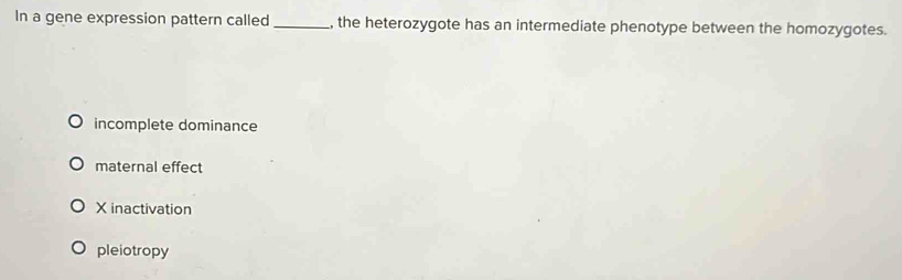 In a gene expression pattern called _, the heterozygote has an intermediate phenotype between the homozygotes.
incomplete dominance
maternal effect
X inactivation
pleiotropy