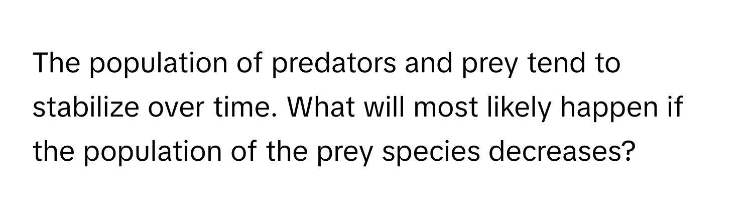 The population of predators and prey tend to stabilize over time. What will most likely happen if the population of the prey species decreases?