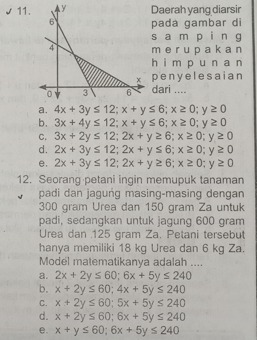 Daerah yang diarsir
pada gambar di
s a m pái n g
m e r u p a k a n
hái m pu n a n
penyelesaian
dari ....
a. 4x+3y≤ 12; x+y≤ 6; x≥ 0; y≥ 0
b. 3x+4y≤ 12; x+y≤ 6; x≥ 0; y≥ 0
C. 3x+2y≤ 12; 2x+y≥ 6; x≥ 0; y≥ 0
d. 2x+3y≤ 12; 2x+y≤ 6; x≥ 0; y≥ 0
e. 2x+3y≤ 12; 2x+y≥ 6; x≥ 0; y≥ 0
12. Seorang petani ingin memupuk tanaman
padi dan jagung masing-masing dengan
300 gram Urea dan 150 gram Za untuk
padi, sedangkan untuk jagung 600 gram
Urea dan 125 gram Za. Petani tersebut
hanya memiliki 18 kg Urea dan 6 kg Za.
Model matematikanya adalah ....
a. 2x+2y≤ 60; 6x+5y≤ 240
b. x+2y≤ 60; 4x+5y≤ 240
C. x+2y≤ 60; 5x+5y≤ 240
d. x+2y≤ 60; 6x+5y≤ 240
e. x+y≤ 60; 6x+5y≤ 240