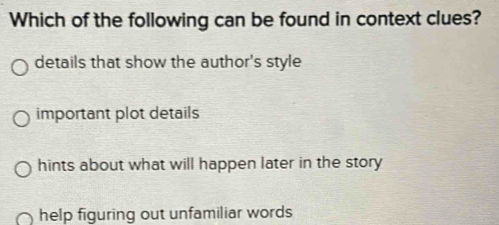 Which of the following can be found in context clues?
details that show the author's style
important plot details
hints about what will happen later in the story
help figuring out unfamiliar words