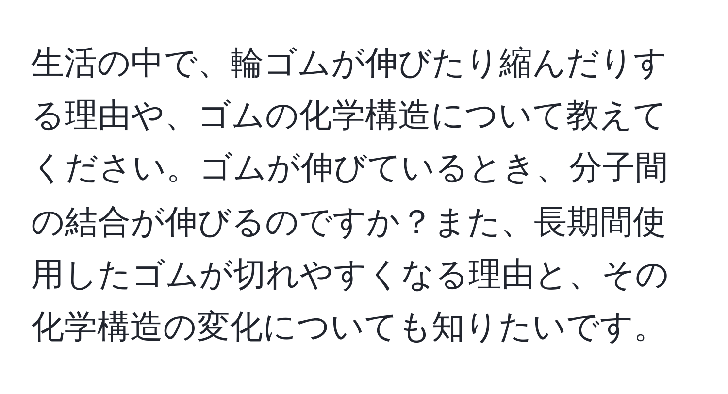 生活の中で、輪ゴムが伸びたり縮んだりする理由や、ゴムの化学構造について教えてください。ゴムが伸びているとき、分子間の結合が伸びるのですか？また、長期間使用したゴムが切れやすくなる理由と、その化学構造の変化についても知りたいです。