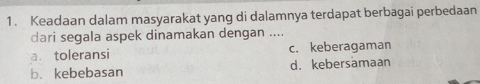 Keadaan dalam masyarakat yang di dalamnya terdapat berbagai perbedaan
dari segala aspek dinamakan dengan ....
a. toleransi c. keberagaman
b.kebebasan d. kebersamaan