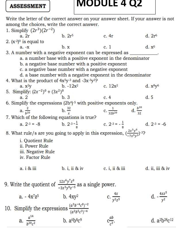 ASSESSMENT MODULE 4 Q2
Write the letter of the correct answer on your answer sheet. If your answer is not
among the choices, write the correct answer.
1. Simplify (2r^3)(2r^(-2))
a. 2r b. 2r^5 c. 4r d. 2r^6
2. (x^(-2))^0 is equal to
a. -x b. x c. 1 d. x^0
3. A number with a negative exponent can be expressed as _.
a. a number base with a positive exponent in the denominator
b. a negative base number with a positive exponent
c. a negative base number with a negative exponent
d. a base number with a negative exponent in the denominator
4. What is the product of 4x^5y^(-3) and -3x^(-3)y^3
a. x^2y b. -12x^2 c. 12x^2 d. x^8y^6
5. Simplify: (2x^(-2))^0+(3x^2)^0
a. 2 b. 3 c. 4 d. 5
6. Simplify the expressions (2b^4)^-5 with positive exponents only.
a.  2/b^(20)  b.  32/x  c.  1/32b^(20)  d.  b^(20)/32 
7. Which of the following equations is true?
a. 2^(-3)=-8 b. 2^(-3=) 1/8  c. 2^(-3)=- 1/8  d. 2^(-3)=-6
8. What rule/s are you going to apply in this expression, ( 2x^3y^0/-7x^5y^3 )^-3 ?
i. Quotient Rule
ii. Power Rule
iii. Negative Rule
iv. Factor Rule
a. i & iii b. i, ii & iv c. i, ii &ii d. ii, iii & iv
9. Write the quotient of  12x^4y^7z^0/-3x^3y^9z^(-5)  as a single power.
a. -4x^7z^5 b. 4xy^2 C.  4x/y^2z^5  - 4xz^5/y^2 
d.
10. Simplify the expressions frac (a^3b^(-4)c^0)^-2(a^2b^5c^3)^-4
a.  a^(14)/b^(20)c^2  b. a^6b^8c^9 c ab/c^3 . d. a^2b^(28)c^(12)