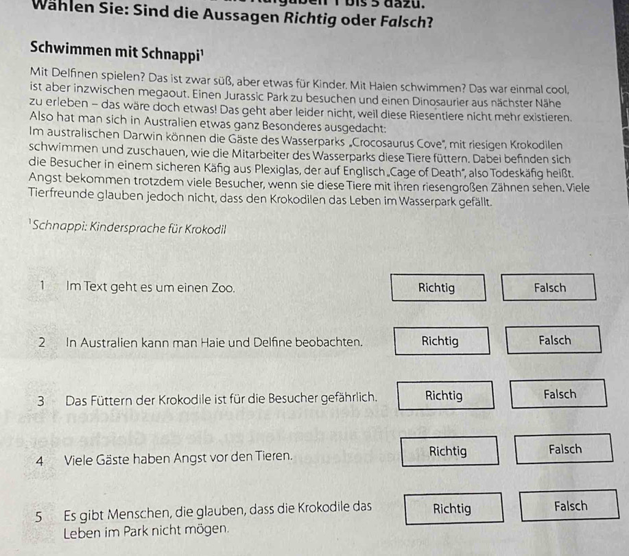 ben 1 bis 5 dazu.
Wählen Sie: Sind die Aussagen Richtig oder Falsch?
Schwimmen mit Schnappi¹
Mit Delfinen spielen? Das ist zwar süß, aber etwas für Kinder. Mit Haien schwimmen? Das war einmal cool,
ist aber inzwischen megaout. Einen Jurassic Park zu besuchen und einen Dinosaurier aus nächster Nähe
zu erleben - das wäre doch etwas! Das geht aber leider nicht, weil diese Riesentiere nicht mehr existieren.
Also hat man sich in Australien etwas ganz Besonderes ausgedacht:
Im australischen Darwin können die Gäste des Wasserparks 'Crocosaurus Cove'', mit riesigen Krokodilen
schwimmen und zuschauen, wie die Mitarbeiter des Wasserparks diese Tiere füttern. Dabei befinden sich
die Besucher in einem sicheren Käfig aus Plexiglas, der auf Englisch „Cage of Death', also Todeskäfig heißt.
Angst bekommen trotzdem viele Besucher, wenn sie diese Tiere mit ihren riesengroßen Zähnen sehen. Viele
Tierfreunde glauben jedoch nicht, dass den Krokodilen das Leben im Wasserpark gefällt.
Schnappi: Kindersprache für Krokodil
1 Im Text geht es um einen Zoo. Richtig Falsch
2 In Australien kann man Haie und Delfine beobachten. Richtig Falsch
3 Das Füttern der Krokodile ist für die Besucher gefährlich. Richtig Falsch
4 Viele Gäste haben Angst vor den Tieren. Richtig Falsch
5 Es gibt Menschen, die glauben, dass die Krokodile das Richtig Falsch
Leben im Park nicht mögen.