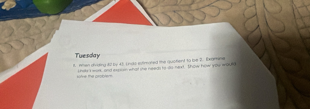 Tuesday 
1. When dividing 82 by 43. Lindd estimated the quotient to be 2. Examine 
Linda's work, and explain what she needs to do next. Show how you would 
solve the problem.