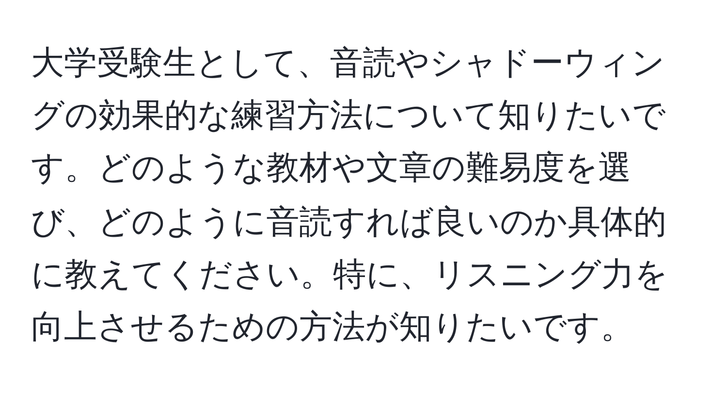 大学受験生として、音読やシャドーウィングの効果的な練習方法について知りたいです。どのような教材や文章の難易度を選び、どのように音読すれば良いのか具体的に教えてください。特に、リスニング力を向上させるための方法が知りたいです。