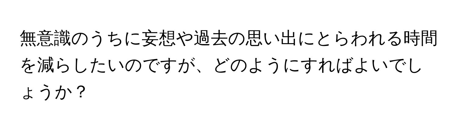 無意識のうちに妄想や過去の思い出にとらわれる時間を減らしたいのですが、どのようにすればよいでしょうか？