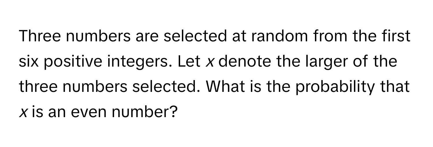 Three numbers are selected at random from the first six positive integers. Let *x* denote the larger of the three numbers selected. What is the probability that *x* is an even number?