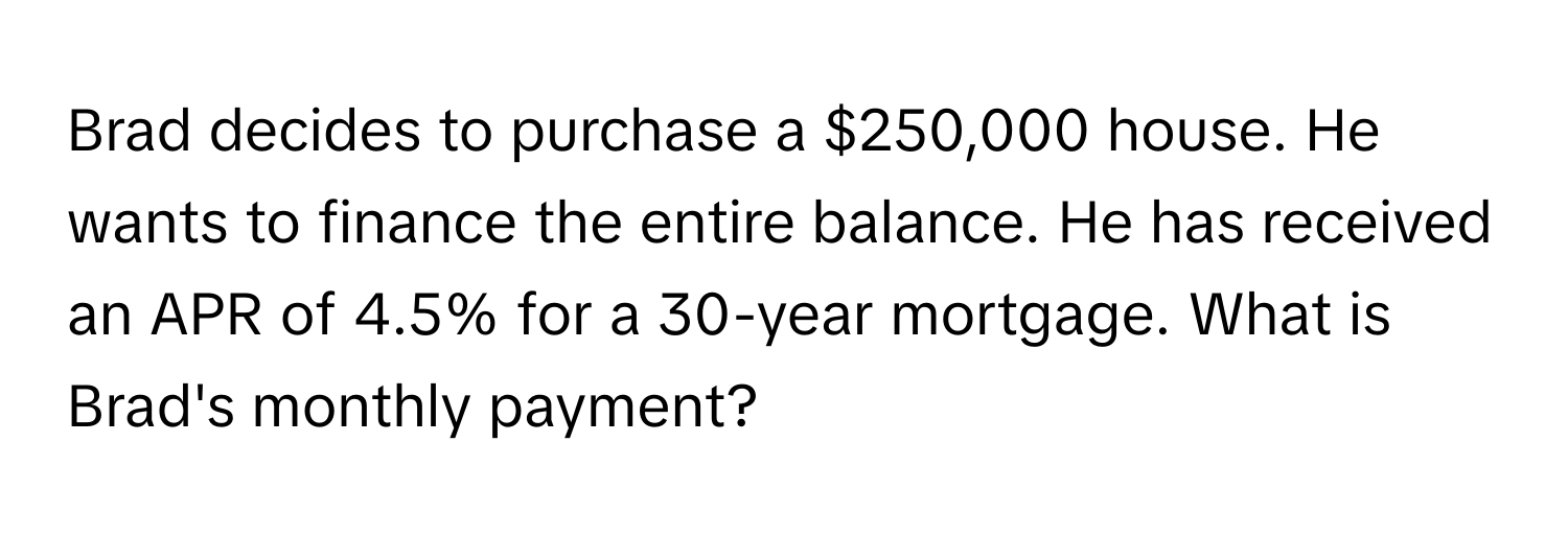 Brad decides to purchase a $250,000 house. He wants to finance the entire balance. He has received an APR of 4.5% for a 30-year mortgage. What is Brad's monthly payment?