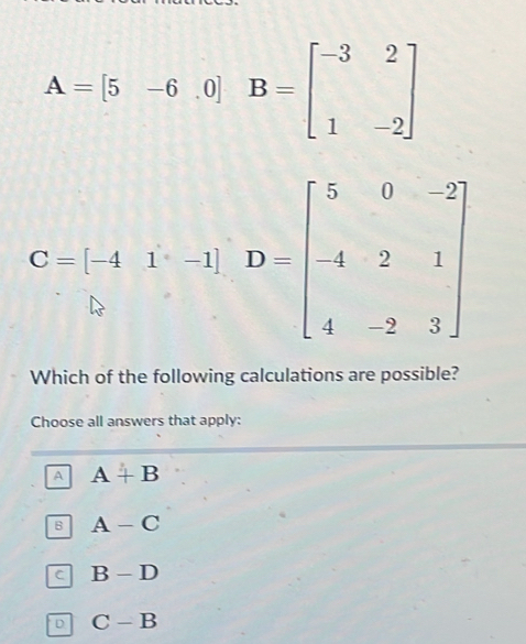 A=[5-6.0]B=beginbmatrix -3&2 1&-2endbmatrix
C-beginbmatrix -4&1&-1endbmatrix D=beginbmatrix 5&0&-2 -4&2&1 4&-2&3endbmatrix
Which of the following calculations are possible?
Choose all answers that apply:
A A+B
B A-C
C B-D
D C-B