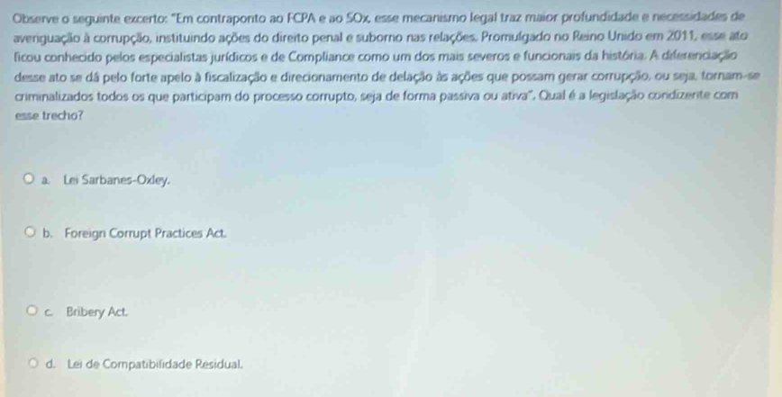 Observe o seguinte excerto: "Em contraponto ao FCPA e ao SOx, esse mecanismo legal traz maior profundidade e necessidades de
averiguação à corrupção, instituindo ações do direito penal e suborno nas relações. Promulgado no Reino Unido em 2011, esse ato
ficou conhecido pelos especialistas jurídicos e de Compliance como um dos mais severos e funcionais da história. A diferenciação
desse ato se dá pelo forte apelo à fiscalização e direcionamento de delação às ações que possam gerar corrupção, ou seja, tornam-se
criminalizados todos os que participam do processo corrupto, seja de forma passiva ou ativa". Qual é a legislação condizerte com
esse trecho?
a. Lei Sarbanes-Oxley.
b. Foreign Corrupt Practices Act.
c. Bribery Act.
d. Lei de Compatibilidade Residual.