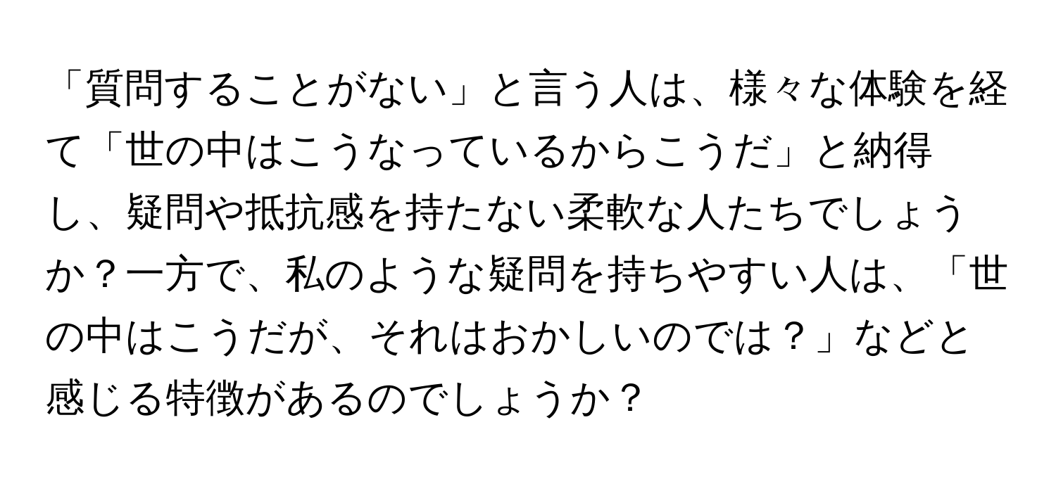 「質問することがない」と言う人は、様々な体験を経て「世の中はこうなっているからこうだ」と納得し、疑問や抵抗感を持たない柔軟な人たちでしょうか？一方で、私のような疑問を持ちやすい人は、「世の中はこうだが、それはおかしいのでは？」などと感じる特徴があるのでしょうか？