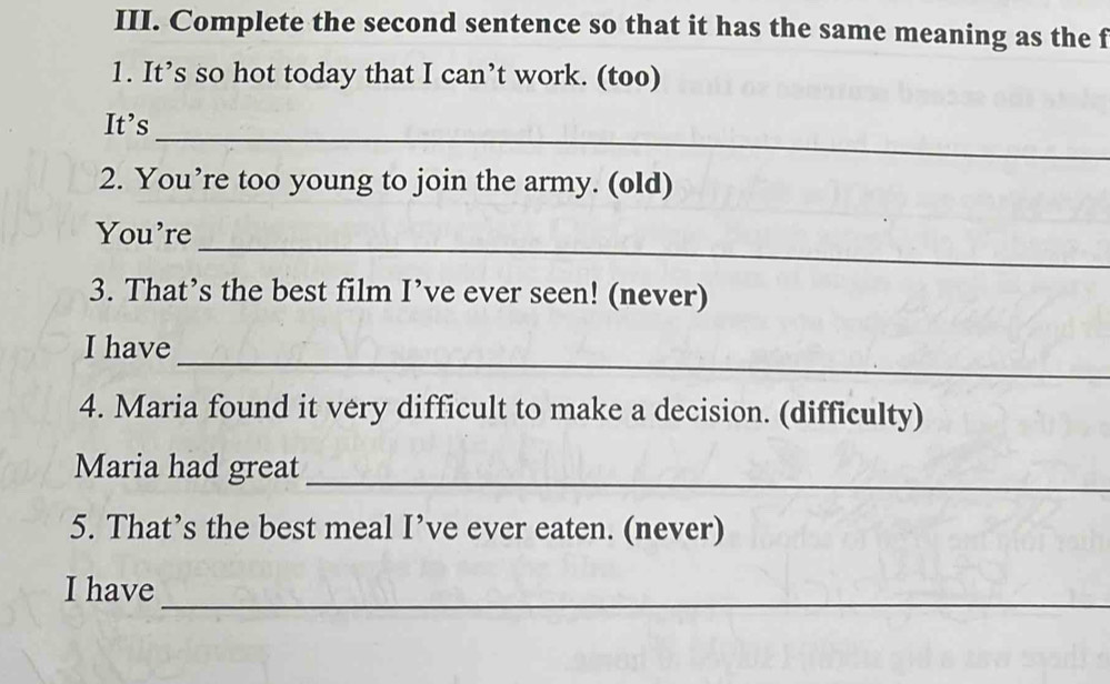 Complete the second sentence so that it has the same meaning as the f 
1. It’s so hot today that I can’t work. (too) 
_ 
It’s 
2. You’re too young to join the army. (old) 
_ 
You're 
3. That’s the best film I’ve ever seen! (never) 
_ 
I have 
4. Maria found it very difficult to make a decision. (difficulty) 
Maria had great 
_ 
5. That’s the best meal I’ve ever eaten. (never) 
I have 
_