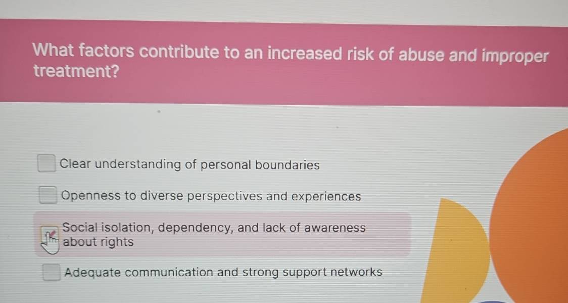 What factors contribute to an increased risk of abuse and improper
treatment?
Clear understanding of personal boundaries
Openness to diverse perspectives and experiences
Social isolation, dependency, and lack of awareness
about rights
Adequate communication and strong support networks