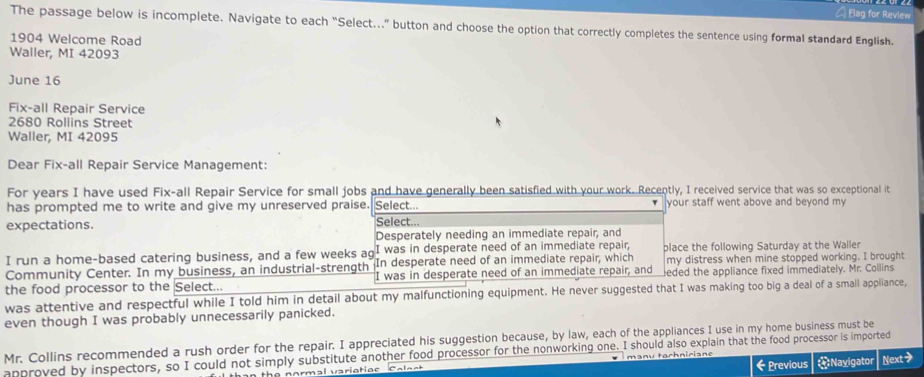 Bag for Review 
The passage below is incomplete. Navigate to each “Select..” button and choose the option that correctly completes the sentence using formal standard English. 
1904 Welcome Road 
Waller, MI 42093
June 16 
Fix-all Repair Service
2680 Rollins Street 
Waller, MI 42095
Dear Fix-all Repair Service Management: 
For years I have used Fix-all Repair Service for small jobs and have generally been satisfied with your work. Recently, I received service that was so exceptional it 
has prompted me to write and give my unreserved praise. Select.. your staff went above and beyond my 
expectations. Select.. 
Desperately needing an immediate repair, and 
I run a home-based catering business, and a few weeks ag I was in desperate need of an immediate repair, place the following Saturday at the Waller 
Community Center. In my business, an industrial-strength In desperate need of an immediate repair, which my distress when mine stopped working. I brought 
the food processor to the Select... I was in desperate need of an immediate repair, and eded the appliance fixed immediately. Mr. Collins 
was attentive and respectful while I told him in detail about my malfunctioning equipment. He never suggested that I was making too big a deal of a small appliance, 
even though I was probably unnecessarily panicked. 
Mr. Collins recommended a rush order for the repair. I appreciated his suggestion because, by law, each of the appliances I use in my home business must be 
approved by inspectors, so I could not simply substitute another food processor for the nonworking one. I should also explain that the food processor is imported anu tochn ici a n Next> Navigator 
then the normal variotioc ← Previous