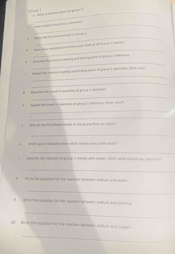 Group 1 
1. What is another name for group 1? 
2. How reactive are group 1 elements? 
3. Name the first three metals in Group 1. 
_ 
4. How many electrons are in the outer shell of all Group 1 metals? 
_ 
6. Describe the trend in melting and boiling point of group 1 elements. 
_ 
7. Explain the trend in melting and boiling point of group 1 elements. (hint: why) 
_ 
_ 
8. Describe the trend in reactivity of group 1 elements. 
9. Explain the trend in reactivity of group 1 elements. (hint: why?) 
_ 
_ 
5. Why do the first three metals in the group float on water? 
_ 
6. Which gas is released when alkali metals react with water? 
_ 
7. Describe the reaction of group 1 metals with water. (hint: what would you observe?) 
_ 
8. Write the equation for the reaction between sodium and water. 
_ 
9. Write the equation for the reaction between sodium and chlorine. 
_ 
10. Write the equation for the reaction between sodium and oxygen. 
_