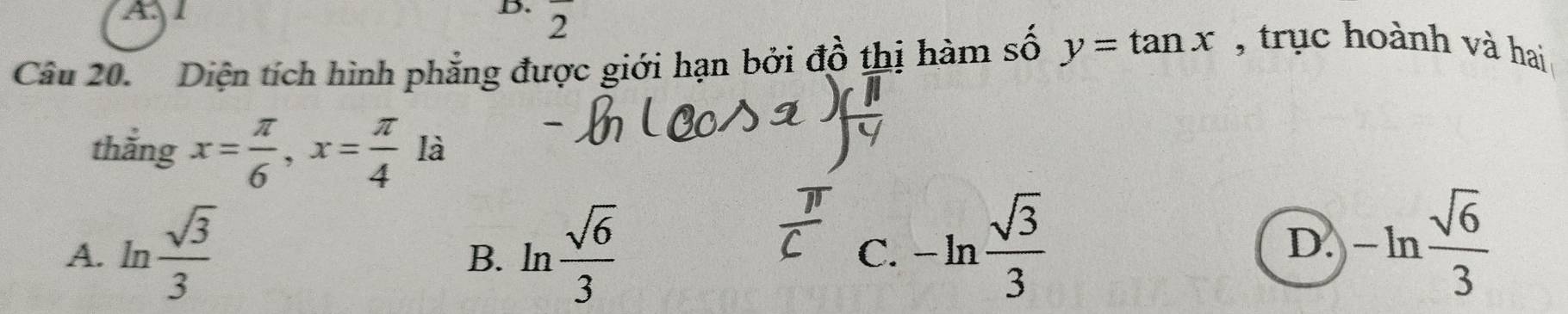 Al
D. 2 .
Câu 20. Diện tích hình phẳng được giới hạn bởi đồ thị hàm số y=tan x , trục hoành và hai
thắng x= π /6 , x= π /4 la
A. ln  sqrt(3)/3  ln  sqrt(6)/3  C. -ln  sqrt(3)/3 
B.
D. -ln  sqrt(6)/3 