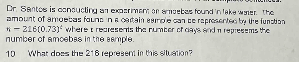 Dr. Santos is conducting an experiment on amoebas found in lake water. The 
amount of amoebas found in a certain sample can be represented by the function
n=216(0.73)^t where t represents the number of days and n represents the 
number of amoebas in the sample. 
10 What does the 216 represent in this situation?