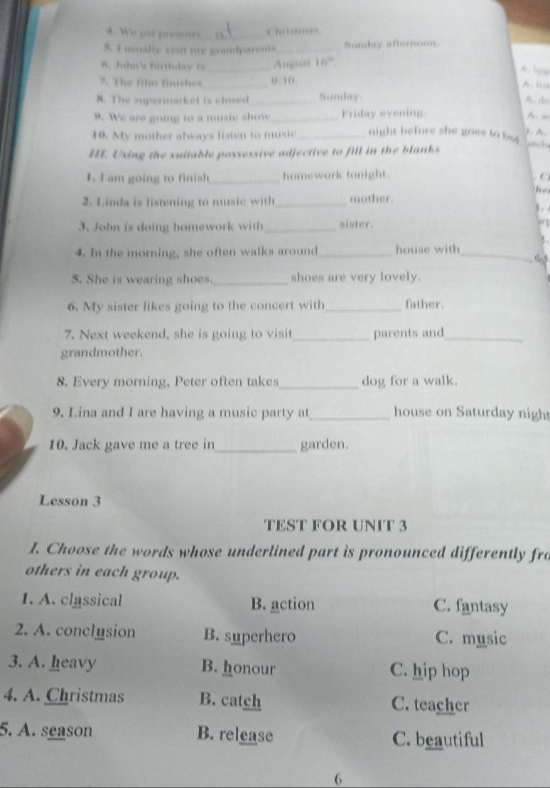 Wis gọt prosents_ Ch …''
5. I usually visit my grandparents _Sunday afternoon.
6. John's birthday is _Auguat 6
A.tyy
7. The film finishes_ 9:30.
A. Toak
8. The supermarket is closed_ Sunday
A. d
9. We are going to a musie show_ Friday evening

). A.
10. My mother always listen to music_ night before she goes to be4 
II. Uxing the suitable possessive adjective to fill in the blanks
1. I am going to finish_ homework tonight. C
he
2. Linda is listening to music with _mother. 1 . 
3. John is doing homework with _sister. 
.
4. In the morning, she often walks around_ house with_
5. She is wearing shoes._ shoes are very lovely.
6. My sister likes going to the concert with_ father.
7. Next weekend, she is going to visit_ parents and_
grandmother.
8. Every morning, Peter often takes_ dog for a walk.
9. Lina and I are having a music party at _house on Saturday night
10. Jack gave me a tree in_ garden.
Lesson 3
TEST FOR UNIT 3
I. Choose the words whose underlined part is pronounced differently fro
others in each group.
1. A. classical B. action C. fantasy
2. A. conclusion B. superhero C. music
3. A. heavy B. honour C. hip hop
4. A. Christmas B. catch C. teacher
5. A. season B. release C. beautiful
6