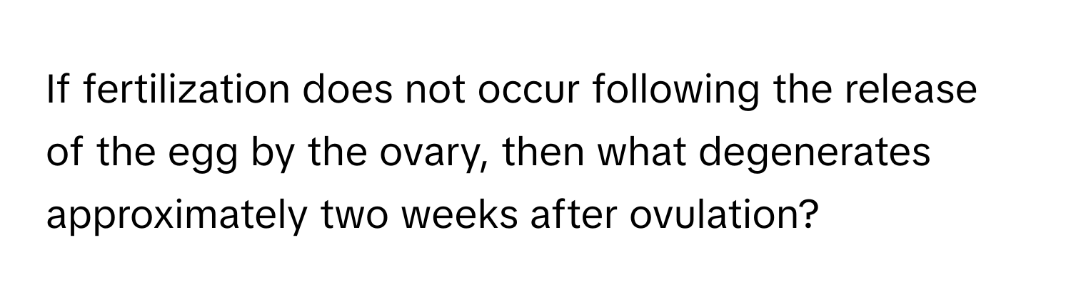 If fertilization does not occur following the release of the egg by the ovary, then what degenerates approximately two weeks after ovulation?