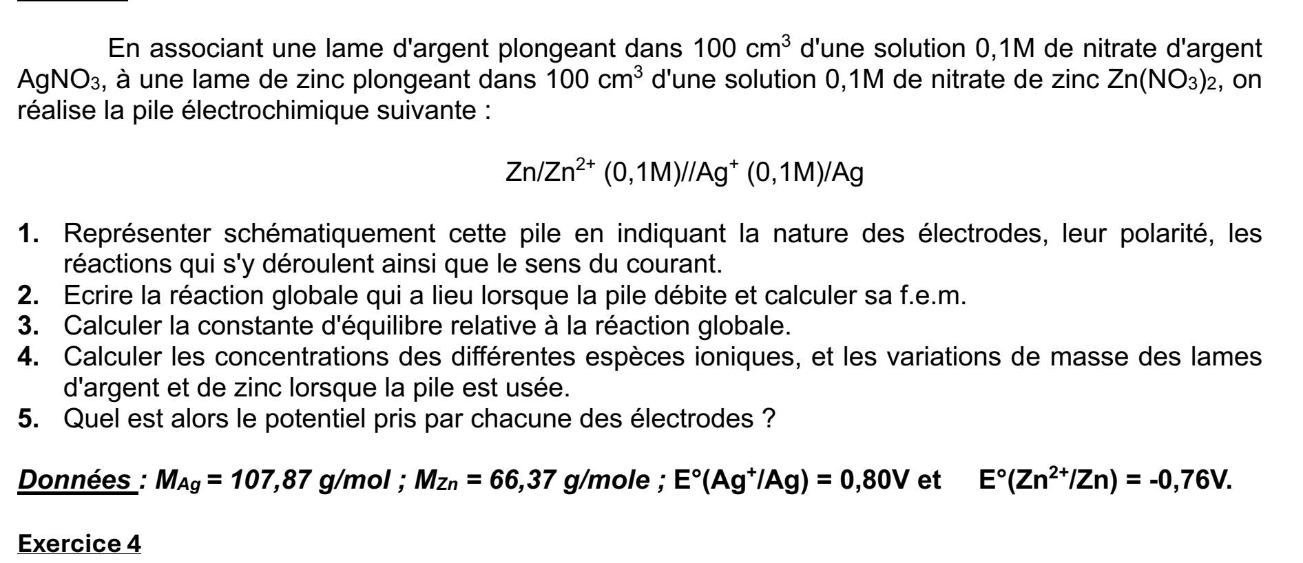 En associant une lame d'argent plongeant dans 100cm^3 d'une solution 0,1M de nitrate d'argent 
AgNO₃, à une lame de zinc plongeant dans 100cm^3 d'une solution 0,1M de nitrate de zinc Zn(NO_3)_2 , on 
réalise la pile électrochimique suivante :
Zn/Zn^(2+)(0,1M)//Ag^+(0,1M)/Ag
1. Représenter schématiquement cette pile en indiquant la nature des électrodes, leur polarité, les 
réactions qui s'y déroulent ainsi que le sens du courant. 
2. Ecrire la réaction globale qui a lieu lorsque la pile débite et calculer sa f.e.m. 
3. Calculer la constante d'équilibre relative à la réaction globale. 
4. Calculer les concentrations des différentes espèces ioniques, et les variations de masse des lames 
d'argent et de zinc lorsque la pile est usée. 
5. Quel est alors le potentiel pris par chacune des électrodes ? 
Données : M_Ag=107,87 g/mol; Mz_n=66,37 g/mole; E°(Ag^+/Ag)=0,80V et E°(Zn^(2+)/Zn)=-0,76V. 
Exercice 4