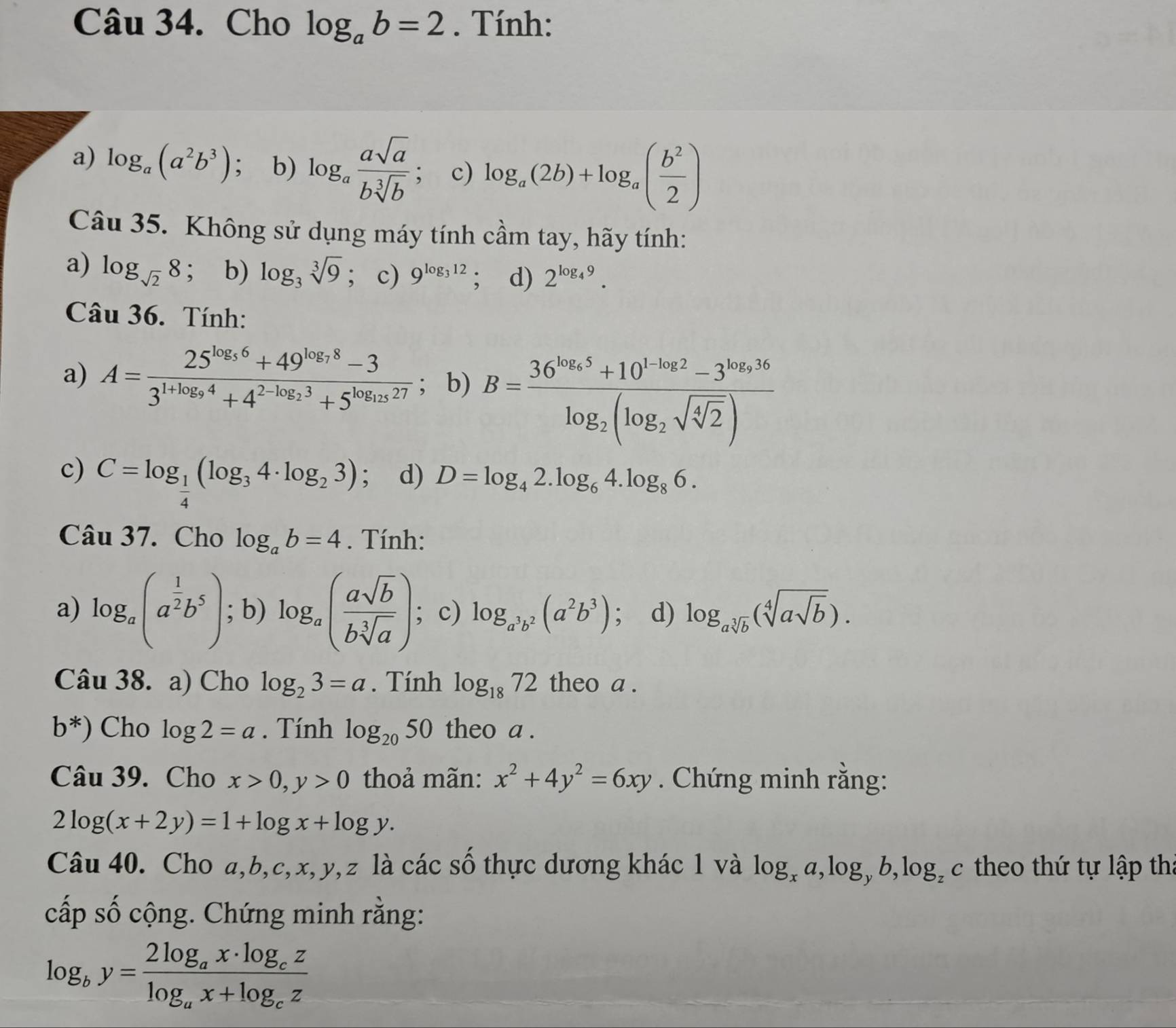 Cho log _ab=2. Tính:
a) log _a(a^2b^3) ； b) log _a asqrt(a)/bsqrt[3](b) ; c) log _a(2b)+log _a( b^2/2 )
Câu 35. Không sử dụng máy tính cầm tay, hãy tính:
a) log _sqrt(2)8 ； b) log _3sqrt[3](9); c) 9^(log _3)12; d) 2^(log _4)9.
Câu 36. Tính:
a) A=frac 25^(log _5)6+49^(log _7)8-33^(1+log _9)4+4^(2-log _2)3+5^(log _125)27; b) B=frac 36^(log _6)5+10^(1· log _2)2-3^(log _2)36log _2(log _2sqrt(sqrt [4]2))
c) C=log _ 1/4 (log _34· log _23) ； d) D=log _42.log _64.log _86.
Câu 37. Cho log _ab=4. Tính:
a) log _a(a^(frac 1)2b^5); b) log _a( asqrt(b)/bsqrt[3](a) ); c) log _a^3b^2(a^2b^3); d) log _asqrt[3](b)(sqrt[4](asqrt b)).
Câu 38. a) Cho log _23=a. Tính log _1872 theo a .
b^*) Cho log 2=a. Tính log _2050 theo a .
Câu 39. Cho x>0,y>0 thoả mãn: x^2+4y^2=6xy. Chứng minh rằng:
2log (x+2y)=1+log x+log y.
Câu 40. Cho a,b,c,x,y,z là các số thực dương khác 1 và log _xa,log _yb,log _zc theo thứ tự lập th:
cấp số cộng. Chứng minh rằng:
log _by=frac 2log _ax· log _czlog _ax+log _cz