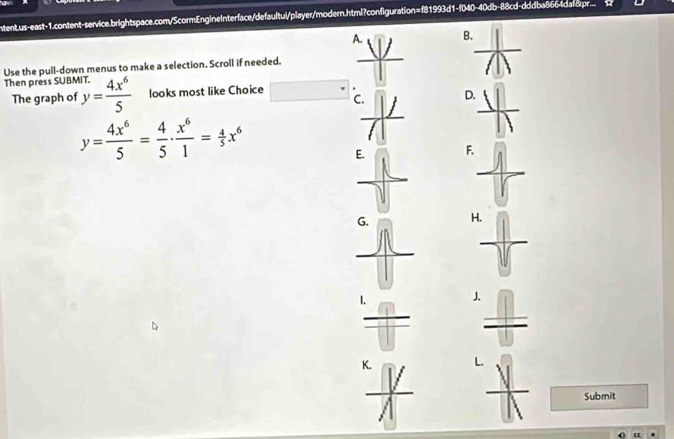 ntent.us-east-1.content-service.brightspace.com/ScormEngineInterface/defaultui/player/modern.html?configuration=f81993d1-f040-40db-88cd-dddba8664daf&pr...
B.
Use the pull-down menus to make a selection. Scroll if needed.
Then prèss SUB beginarrayr ur. y= 4x^6/5 endarray looks most like Choice
The graph of C
D
y= 4x^6/5 = 4/5 ·  x^6/1 = 4/5 x^6
F
H
1.
J
K.
L
Submit