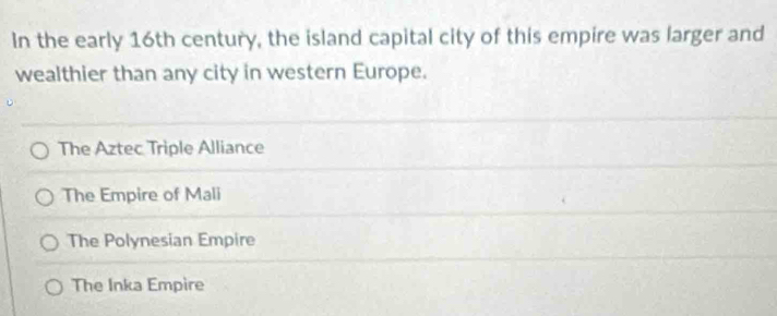 In the early 16th century, the island capital city of this empire was larger and
wealthier than any city in western Europe.
The Aztec Triple Alliance
The Empire of Mali
The Polynesian Empire
The Inka Empire