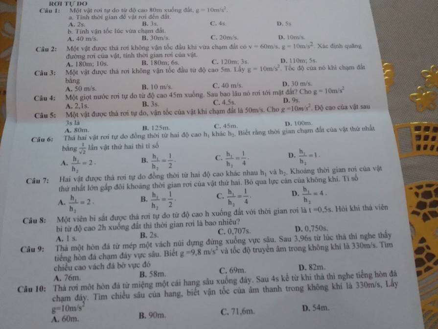 ROI Tự DO
Câu 1: Một vật rơi tự do từ độ cao 80m xuồng đất, g=10m/s^2.
a, Tỉnh thời gian đề vật rợi đến đất.
A. 2s. B. 3s. C. 4s.
b. Tính vận tốc lúc vừa chạm đất. D. 5s
A. 40 m/s. B. 30m/s. C. 20m/s. D. 10m/s.
Câu 2: Một vật được thả rơi không vận tốc đầu khi vừa chạm đất có v=60m/s,g=10m/s^2 Xác định quãng
đường rơi của vật, tính thời gian rơi của vật.
A. 180m; 10s. B. 180m; 6s. C. 120m; 3s. D. 110m; 5s.
Câu 3: Một vật được thả rơi không vận tốc đầu từ độ cao 5m. Lầy g=10m/s^2. Tốc độ của nó khi chạm đất
bǎng
A. 50 m/s. B. 10 m/s. C. 40 m/s. D. 30 m/s.
Câu 4: Một giọt nước rơi tự do từ độ cao 45m xuống. Sau bao lâu nó rơi tới mặt đất? Cho g=10m/s^2
A. 2,1s. B. 3s. C. 4.5s. D. 9s.
Câu 5: Một vật được thả rơi tự do, vận tốc của vật khi chạm đất là 50m/s. Cho g=10m/s^2. Độ cao của vật sau
3s là
A. 80m. B. 125m. C. 45m. D. 100m
Câu 6: Thá hai vật rơi tự do đồng thời từ hai độ cao hị khảc h_2 Biết rằng thời gian chạm đất của vật thứ nhất
bằng  1/sqrt(2)  lần vật thứ hai thì tỉ số
A. frac h_1h_2=2· B. frac h_1h_2= 1/2 · C. frac h_1h_2= 1/4 -frac  D. frac h_1h_2=1.
Câu 7: Hai vật được thả rơi tự do đồng thời từ hai độ cao khác nhau h_1 và h_2 Khoảng thời gian rơi của vật
thứ nhất lớn gấp đôi khoảng thời gian rơi của vật thứ hai. Bỏ qua lực cản của không khí. Ti số
A. frac h_1h_2=2· frac h_1h_2= 1/2 . C. frac h_1h_2= 1/4 . D. frac h_1h_2=4.
B.
Cầu 8: Một viên bị sắt được thả rơi tự do từ độ cao h xuống đất với thời gian rơi là t=0.5s Hồi khi thả viên
bi từ độ cao 2h xuống đất thì thời gian rơi là bao nhiêu?
A. 1 s. B. 2s. C. 0,707s. D. 0,750s.
Câu 9: Thả một hòn đá từ mép một vách núi dựng đứng xuống vực sậu. Sau 3,96s từ lúc thả thi nghe thấy
tiếng hòn đá chạm đây vực sâu. Biết g=9,8m/s^2 và tốc độ truyền âm trong không khí là 330m/s. Tìm
chiều cao vách đá bờ vực đó
A. 76m B. 58m. C. 69m D. 82m.
Câu 10: Thả rơi một hòn đá từ miệng một cái hang sâu xuống đây. Sau 4s kể từ khi thà thì nghe tiếng hòn đá
chạm đảy. Tìm chiều sâu của hang, biết vận tốc của âm thanh trong không khí là 330m/s, Lấy
g=10m/s^2
A. 60m. B. 90m. C. 71,6m. D. 54m.