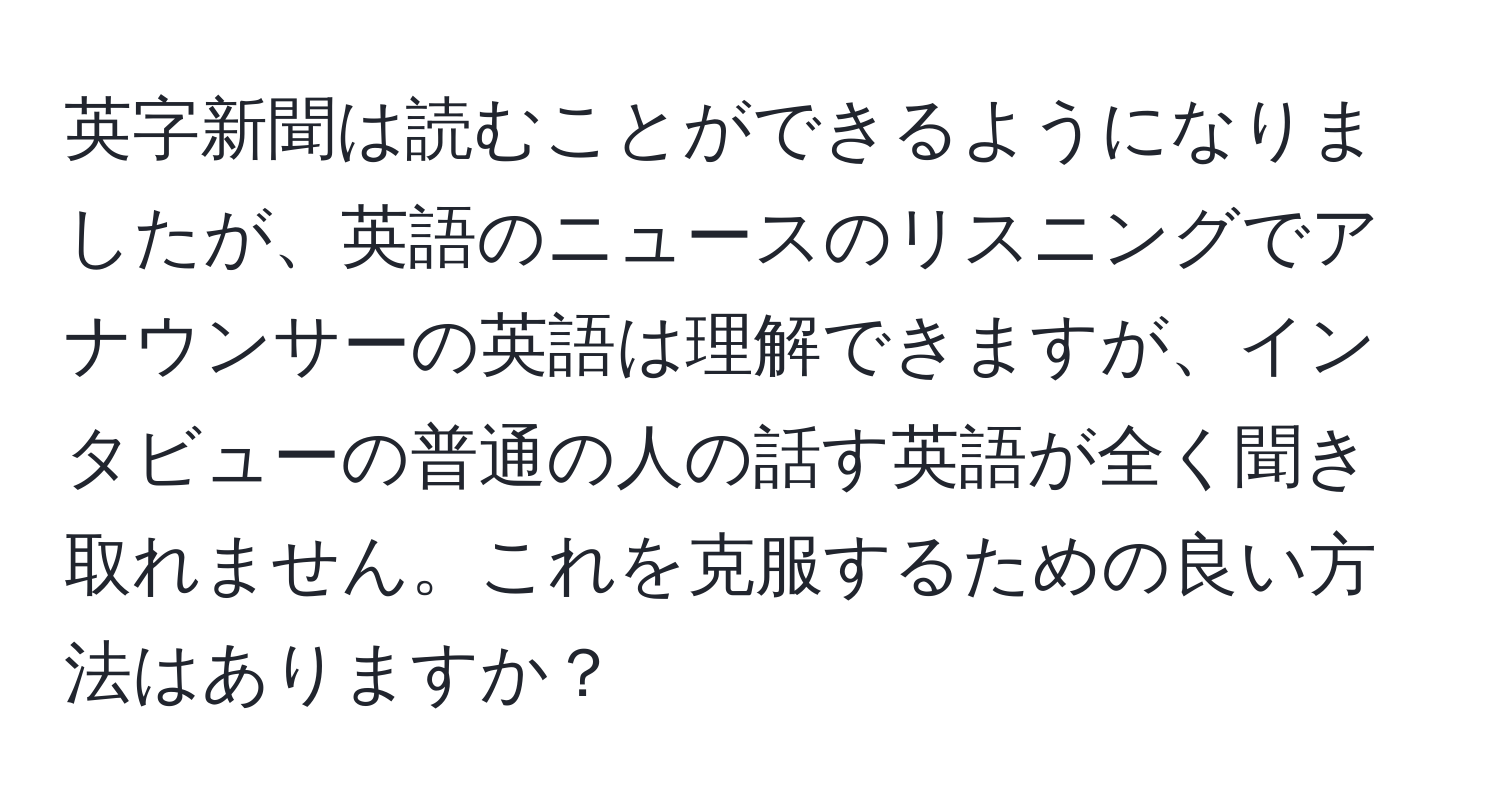 英字新聞は読むことができるようになりましたが、英語のニュースのリスニングでアナウンサーの英語は理解できますが、インタビューの普通の人の話す英語が全く聞き取れません。これを克服するための良い方法はありますか？