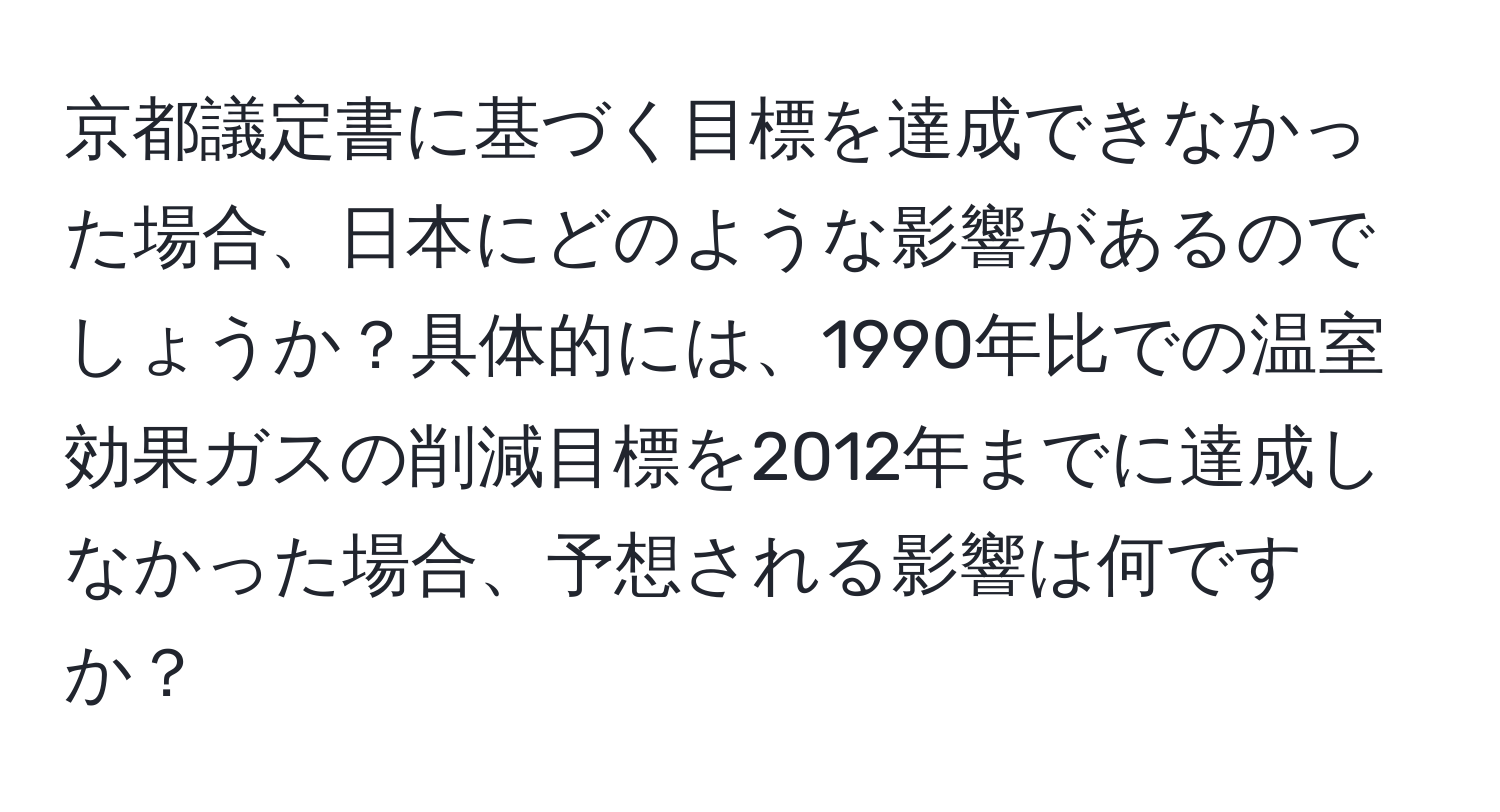 京都議定書に基づく目標を達成できなかった場合、日本にどのような影響があるのでしょうか？具体的には、1990年比での温室効果ガスの削減目標を2012年までに達成しなかった場合、予想される影響は何ですか？