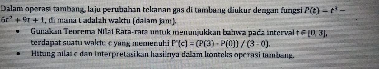 Dalam operasi tambang, laju perubahan tekanan gas di tambang diukur dengan fungsi P(t)=t^3-
6t^2+9t+1 , di mana t adalah waktu (dalam jam). 
Gunakan Teorema Nilai Rata-rata untuk menunjukkan bahwa pada interval t∈ [0,3], 
terdapat suatu waktu c yang memenuhi P'(c)=(P(3)-P(0))/(3-0). 
Hitung nilai c dan interpretasikan hasilnya dalam konteks operasi tambang.