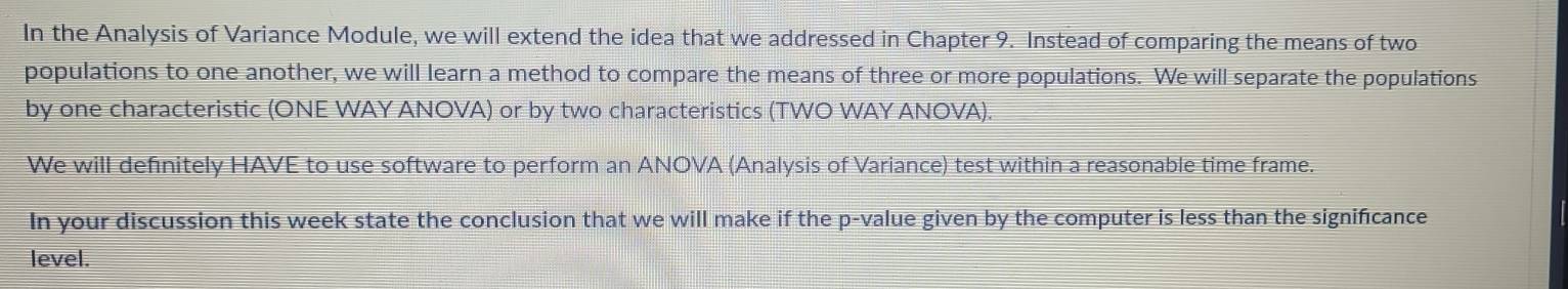 In the Analysis of Variance Module, we will extend the idea that we addressed in Chapter 9. Instead of comparing the means of two 
populations to one another, we will learn a method to compare the means of three or more populations. We will separate the populations 
by one characteristic (ONE WAY ANOVA) or by two characteristics (TWO WAY ANOVA). 
We will definitely HAVE to use software to perform an ANOVA (Analysis of Variance) test within a reasonable time frame. 
In your discussion this week state the conclusion that we will make if the p -value given by the computer is less than the significance 
level.