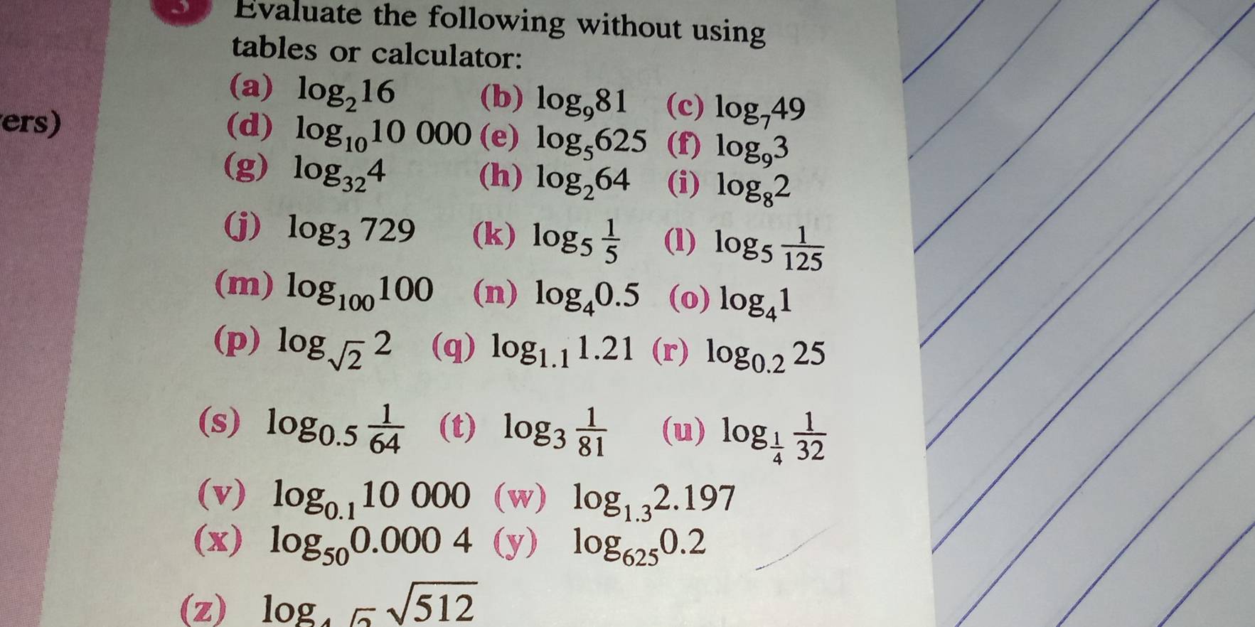 Evaluate the following without using 
tables or calculator: 
(a) log _216 (c) log _749
(b) log _981
ers) (d) log _1010000 (e) log _5625 (f) log _93
(g) log _324
(h) log _264 (i) log _82
(j) log _3729 (k) log _5 1/5  (l) log _5 1/125 
(m) log _100100 (n) log _40.5 (o) log _41
(p) log _sqrt(2)2 (q) log _1.11.21 (r) log _0.225
(s) log _0.5 1/64  (t) log _3 1/81  (u) log _ 1/4  1/32 
(v) log _0.110000 (w) log _1.32.197
(x) log _500.0004 (y) log _6250.2
(z) log _45sqrt(512)